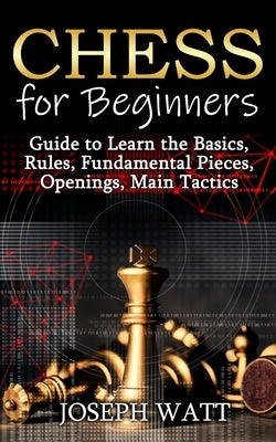 Chess for Beginners: Guide to Learn the Basics, Rules, Fundamental Pieces, Openings, Main Tactics. by Watt, Joseph
