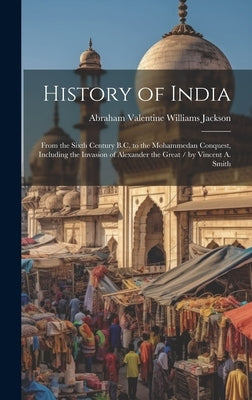 History of India: From the Sixth Century B.C. to the Mohammedan Conquest, Including the Invasion of Alexander the Great / by Vincent A. by Jackson, Abraham Valentine Williams