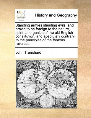 Standing Armies Standing Evils, and Prov'd to Be Foreign to the Nature, Spirit, and Genius of the Old English Constitution, and Absolutely Contrary to by Trenchard, John