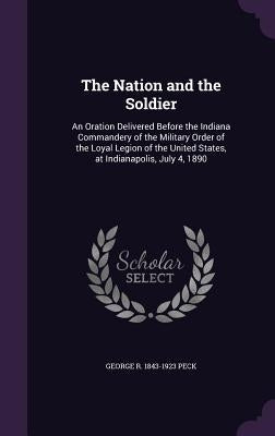 The Nation and the Soldier: An Oration Delivered Before the Indiana Commandery of the Military Order of the Loyal Legion of the United States, at by Peck, George R. 1843-1923