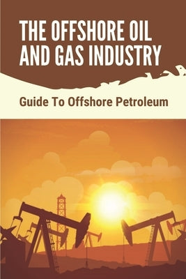 The Offshore Oil And Gas Industry: Guide To Offshore Petroleum: What Is Life Like On An Offshore Oil Rig by Derosby, Palmer