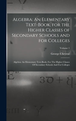 Algebra: An Elementary Text-Book, for the Higher Classes of Secondary Schools and for Colleges: Algebra: An Elementary Text-boo by Chrystal, George