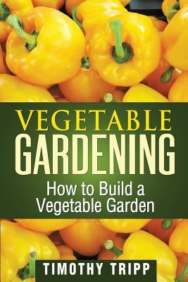 Vegetable Gardening: How to Build a Vegetable Garden by Tripp, Timothy