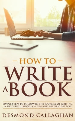 How to Write a Book: Simple Steps To Follow In The Journey Of Writing A Successful Book In A Fun And Intelligent Way by Callaghan, Desmond