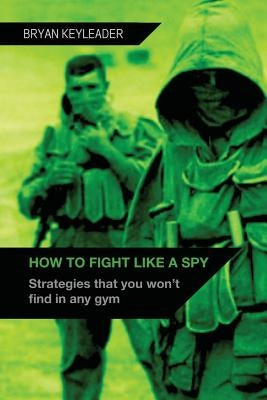 How to Fight Like a Spy: Strategies that you won't find in any gym by Keyleader, Bryan