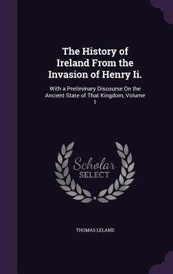 The History of Ireland From the Invasion of Henry Ii.: With a Preliminary Discourse On the Ancient State of That Kingdom, Volume 1 by Leland, Thomas