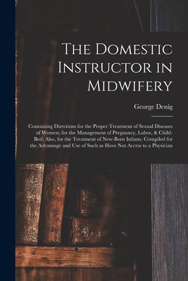 The Domestic Instructor in Midwifery: Containing Directions for the Proper Treatment of Sexual Diseases of Women; for the Management of Pregnancy, Lab by Denig, George