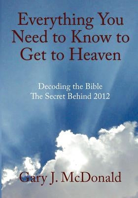 Everything You Need to Know to Get to Heaven: Decoding the Bible - The Secret Behind 2012 by McDonald, Gary J.