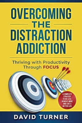 Overcoming the Distraction Addiction: Thriving with Productivity Through Focus.: A complete strategy to do less, achieve more and live a better life. by Turner, David