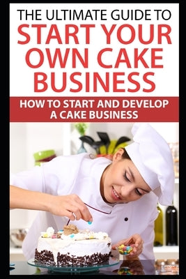 The Ultimate Guide To Start Your Own Cake Business: How To Start And Develop A Cake Business by Joyce, Catherine