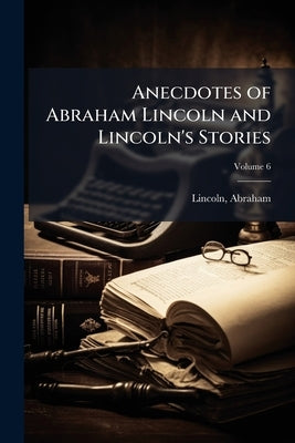 Anecdotes of Abraham Lincoln and Lincoln's Stories: Including Early Life Stories, Professional Life Stories, White House Stories, war Stories, Miscell by Lincoln, Abraham