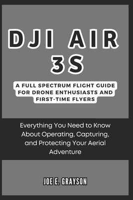 DJI Air 3S: A Full Spectrum Flight Guide for Drone Enthusiasts and First-Time Flyers: Everything You Need to Know About Operating, by Grayson, Joe E.