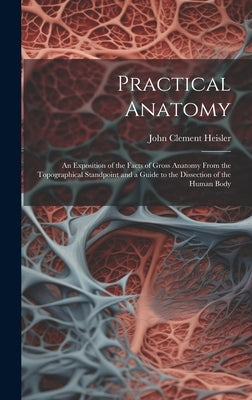 Practical Anatomy: An Exposition of the Facts of Gross Anatomy From the Topographical Standpoint and a Guide to the Dissection of the Hum by Heisler, John Clement