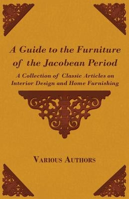 A Guide to the Furniture of the Jacobean Period - A Collection of Classic Articles on Interior Design and Home Furnishing by Various