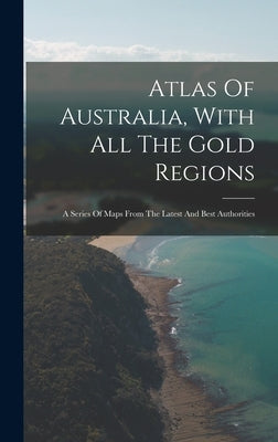 Atlas Of Australia, With All The Gold Regions: A Series Of Maps From The Latest And Best Authorities by Anonymous