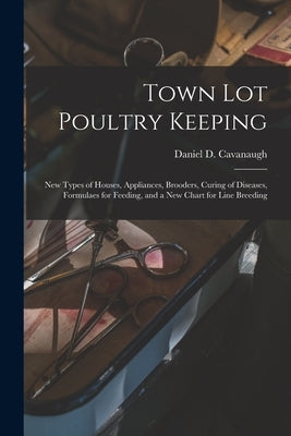 Town Lot Poultry Keeping; New Types of Houses, Appliances, Brooders, Curing of Diseases, Formulaes for Feeding, and a New Chart for Line Breeding by Cavanaugh, Daniel D. 1867-