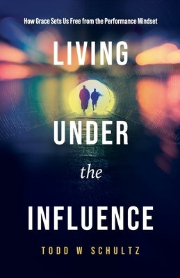 Living Under the Influence: How Grace Sets Us Free from the Performance Mindset by Schultz, Todd W.