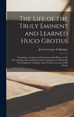 The Life of the Truly Eminent and Learned Hugo Grotius: Containing a Copious and Circumstantial History of the Several Important and Honourable Negoti by Burigny, Jean Lévesque de