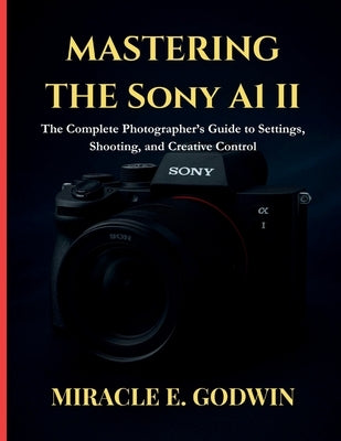 Mastering the Sony A1 II: : The Complete Photographer's Guide to Settings, Shooting, and Creative Control by E. Godwin, Miracle