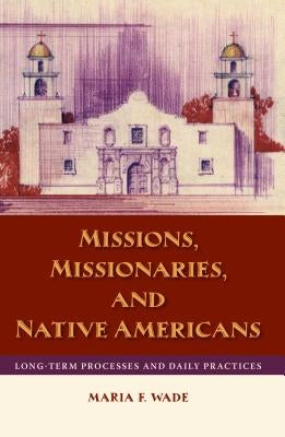 Missions, Missionaries, and Native Americans: Long-Term Processes and Daily Practices by Wade, Mariah F.
