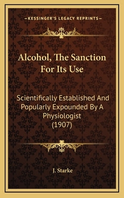 Alcohol, The Sanction For Its Use: Scientifically Established And Popularly Expounded By A Physiologist (1907) by Starke, J.