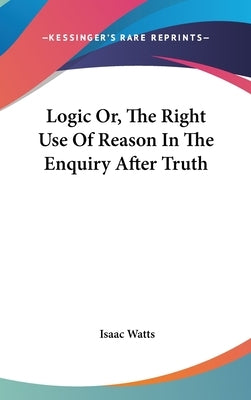 Logic Or, The Right Use Of Reason In The Enquiry After Truth by Watts, Isaac