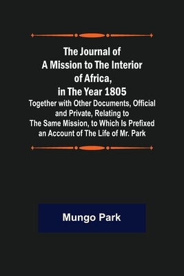The Journal of a Mission to the Interior of Africa, in the Year 1805; Together with Other Documents, Official and Private, Relating to the Same Missio by Park, Mungo