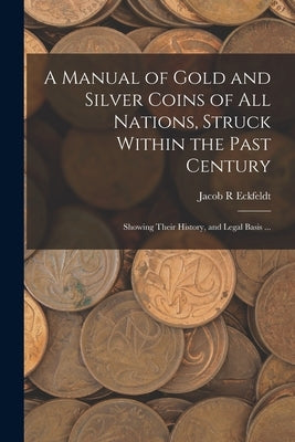 A Manual of Gold and Silver Coins of all Nations, Struck Within the Past Century: Showing Their History, and Legal Basis ... by Eckfeldt, Jacob R.