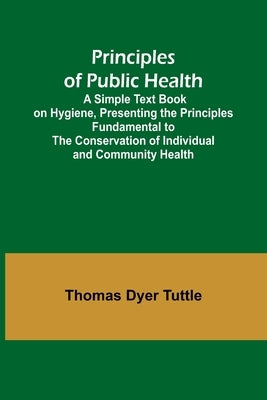 Principles of Public Health; A Simple Text Book on Hygiene, Presenting the Principles Fundamental to the Conservation of Individual and Community Heal by Dyer Tuttle, Thomas