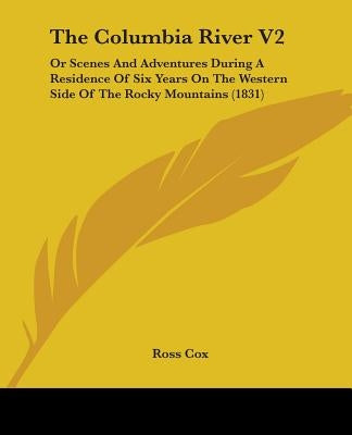 The Columbia River V2: Or Scenes And Adventures During A Residence Of Six Years On The Western Side Of The Rocky Mountains (1831) by Cox, Ross