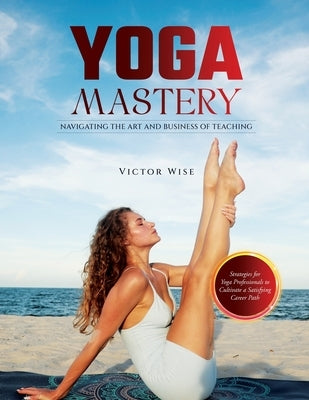 Yoga Mastery: Strategies for Yoga Professionals to Cultivate a Satisfying Career Path by W Wise