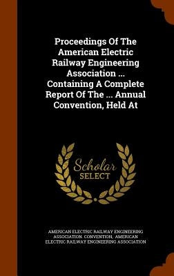 Proceedings Of The American Electric Railway Engineering Association ... Containing A Complete Report Of The ... Annual Convention, Held At by American Electric Railway Engineering as
