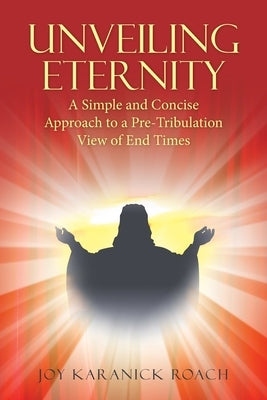 Unveiling Eternity: A Simple and Concise Approach to a Pre-Tribulation View of End Times by Roach, Joy Karanick
