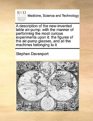 A Description of the New-Invented Table Air-Pump: With the Manner of Performing the Most Curious Experiments Upon It: The Figures of the Air-Pump Glas by Davenport, Stephen