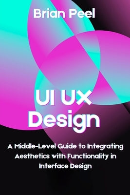 UI UX Design: A Middle-Level Guide to Integrating Aesthetics with Functionality in Interface Design by Peel, Brian