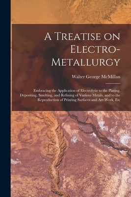 A Treatise on Electro-metallurgy: Embracing the Application of Electrolysis to the Plating, Depositing, Smelting, and Refining of Various Metals, and by McMillan, Walter George