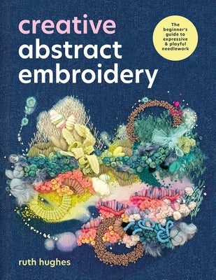 Creative Abstract Embroidery: A Beginner's Guide to Expressive and Playful Needlework by Hughes, Ruth