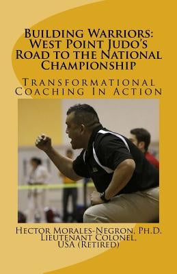 Building Warriors: West Point Judo's Road to the National Championship: Transformational Coaching In Action by Morales-Negron, Hector R.
