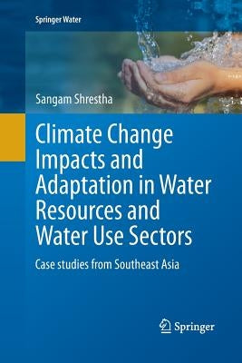 Climate Change Impacts and Adaptation in Water Resources and Water Use Sectors: Case Studies from Southeast Asia by Shrestha, Sangam