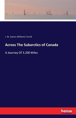 Across The Subarctics of Canada: A Journey Of 3.200 Miles by Tyrrell, J. W. (James Williams)