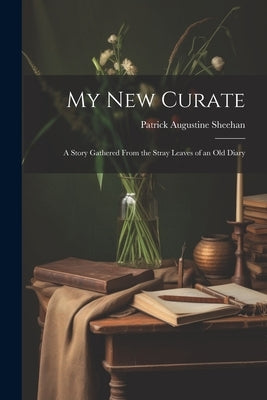 My New Curate: A Story Gathered From the Stray Leaves of an Old Diary by Sheehan, Patrick Augustine