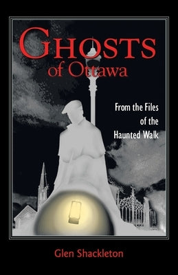 Ghosts of Ottawa: From the Files of the Haunted Walk by Shackleton, Glen