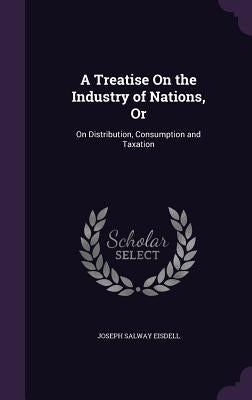 A Treatise On the Industry of Nations, Or: On Distribution, Consumption and Taxation by Eisdell, Joseph Salway