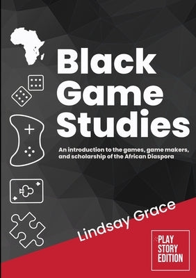 Black Game Studies: An Introduction to the Games, Game Makers and Scholarship of the African Diaspora by Grace, Lindsay