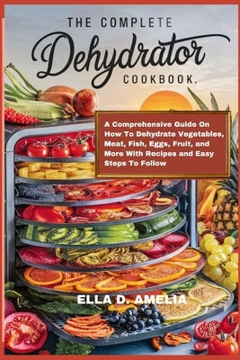 The Complete Dehydrator Cookbook: A Comprehensive Guide On How To Dehydrate Vegetables, Meat, Fish, Eggs, Fruit, and More With Recipes and Easy Steps by Amelia, Ella D.