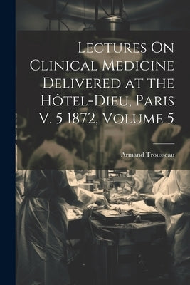 Lectures On Clinical Medicine Delivered at the Hôtel-Dieu, Paris V. 5 1872, Volume 5 by Trousseau, Armand