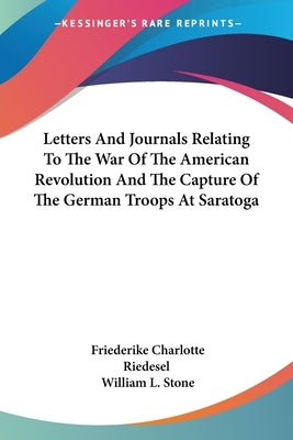 Letters And Journals Relating To The War Of The American Revolution And The Capture Of The German Troops At Saratoga by Riedesel, Friederike Charlotte