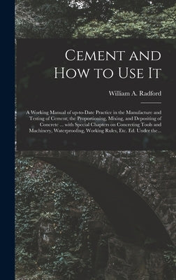 Cement and How to Use It: a Working Manual of Up-to-date Practice in the Manufacture and Testing of Cement; the Proportioning, Mixing, and Depos by Radford, William a. 1865-