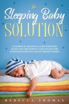 The Sleeping Baby Solution: A Complete Training Guide for Baby Sleep and the Perfect Strategies for Sleepless Parents and Stubborn Babies by Thomas, Rebecca