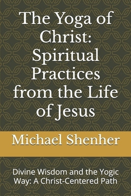 The Yoga of Christ: Spiritual Practices from the Life of Jesus: Divine Wisdom and the Yogic Way: A Christ-Centered Path by Shenher, Michael